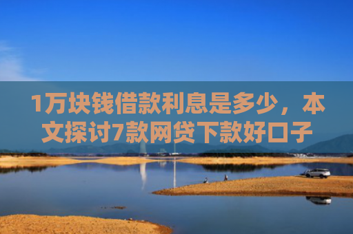 1万块钱借款利息是多少，本文探讨7款网贷下款好口子