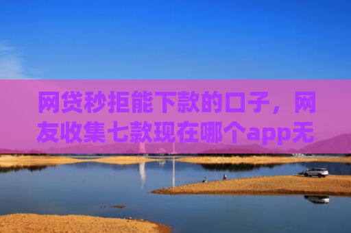 网贷秒拒能下款的口子，网友收集七款现在哪个app无视征信下款