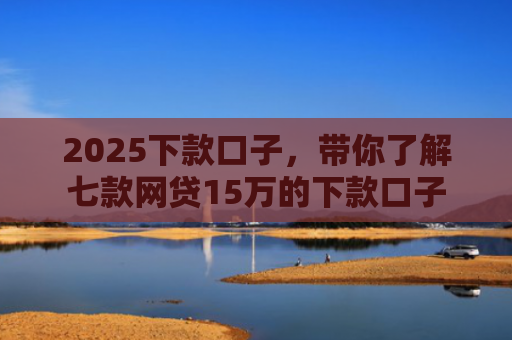 2025下款口子，带你了解七款网贷15万的下款口子