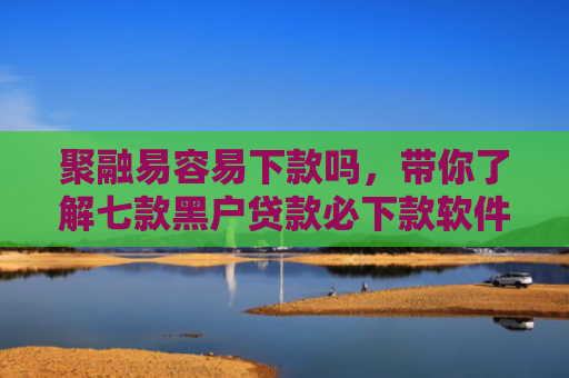 聚融易容易下款吗，带你了解七款黑户贷款必下款软件