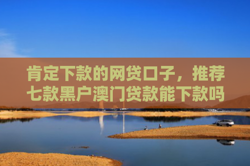 肯定下款的网贷口子，推荐七款黑户澳门贷款能下款吗