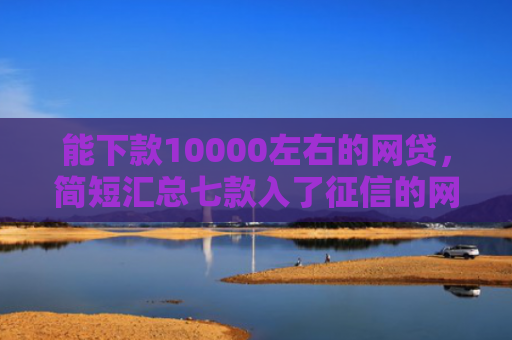 能下款10000左右的网贷，简短汇总七款入了征信的网贷能下款吗
