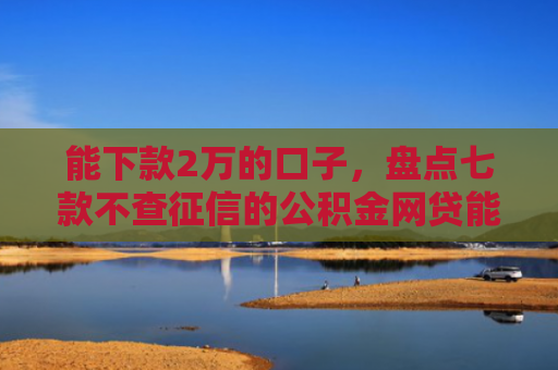 能下款2万的口子，盘点七款不查征信的公积金网贷能下款吗