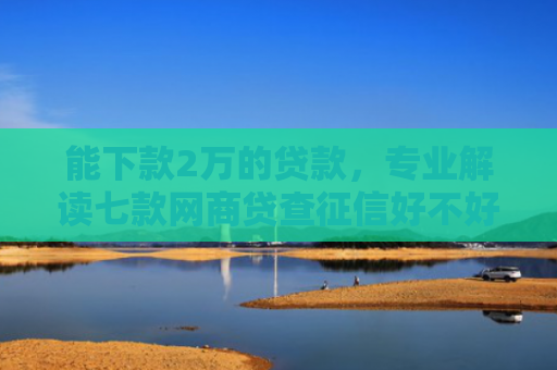 能下款2万的贷款，专业解读七款网商贷查征信好不好下款