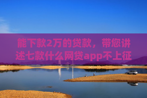 能下款2万的贷款，带您讲述七款什么网贷app不上征信好下款