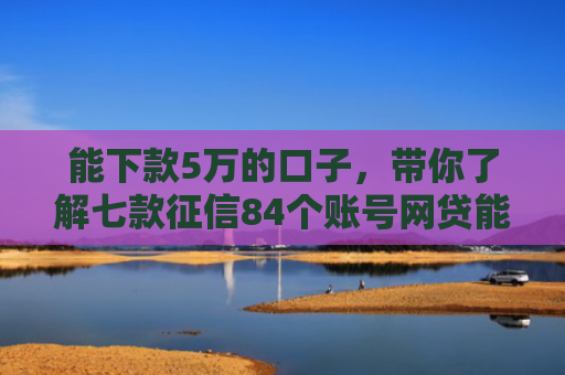 能下款5万的口子，带你了解七款征信84个账号网贷能下款吗