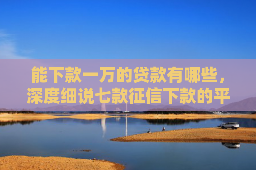 能下款一万的贷款有哪些，深度细说七款征信下款的平台