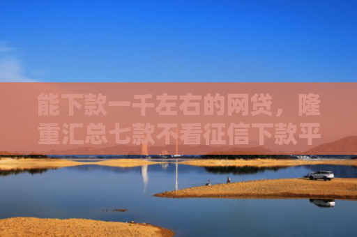能下款一千左右的网贷，隆重汇总七款不看征信下款平台