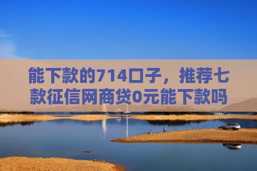 能下款的714口子，推荐七款征信网商贷0元能下款吗