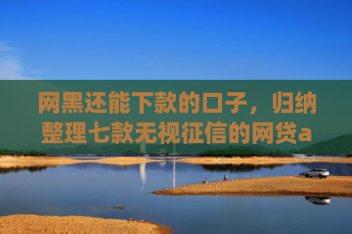 网黑还能下款的口子，归纳整理七款无视征信的网贷app必下款