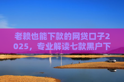 老赖也能下款的网贷口子2025，专业解读七款黑户下款快的贷款软件