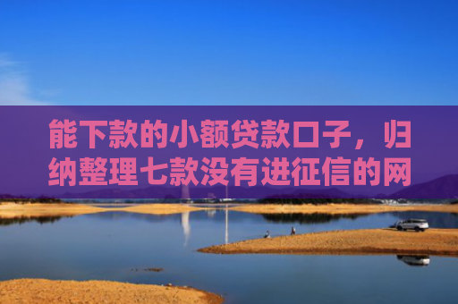 能下款的小额贷款口子，归纳整理七款没有进征信的网贷平台能下款吗