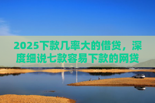 2025下款几率大的借贷，深度细说七款容易下款的网贷口子高