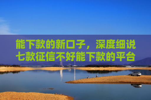 能下款的新口子，深度细说七款征信不好能下款的平台有