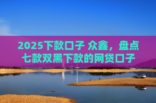 2025下款口子 众鑫，盘点七款双黑下款的网贷口子