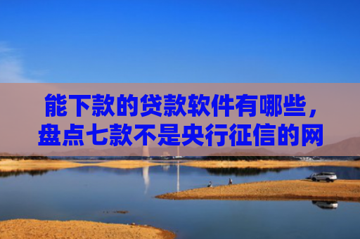 能下款的贷款软件有哪些，盘点七款不是央行征信的网贷能下款吗