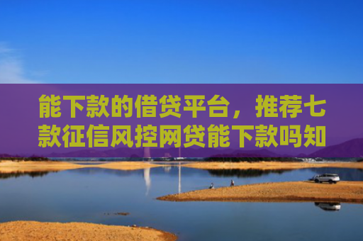 能下款的借贷平台，推荐七款征信风控网贷能下款吗知乎