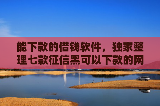 能下款的借钱软件，独家整理七款征信黑可以下款的网贷吗