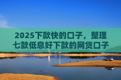 2025下款快的口子，整理七款低息好下款的网贷口子