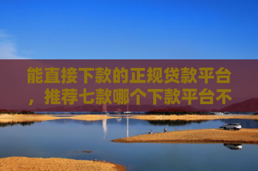 能直接下款的正规贷款平台，推荐七款哪个下款平台不看征信