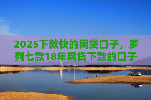 2025下款快的网贷口子，罗列七款18年网贷下款的口子