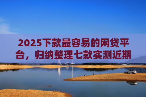2025下款最容易的网贷平台，归纳整理七款实测近期下款的网贷口子