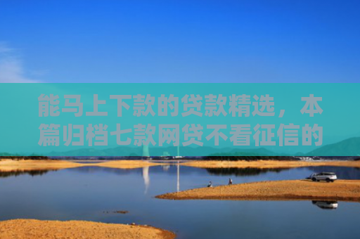 能马上下款的贷款精选，本篇归档七款网贷不看征信的 哪个能下款
