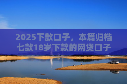 2025下款口子，本篇归档七款18岁下款的网贷口子