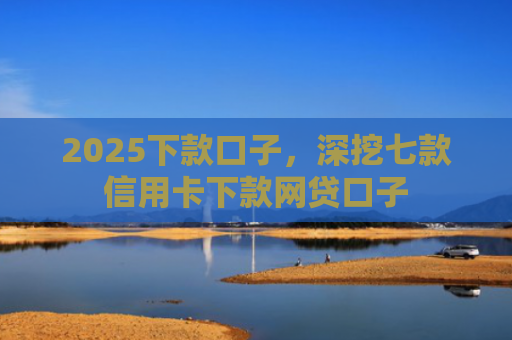 2025下款口子，深挖七款信用卡下款网贷口子