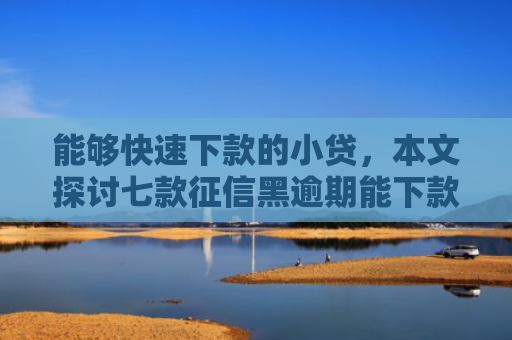 能够快速下款的小贷，本文探讨七款征信黑逾期能下款的网贷