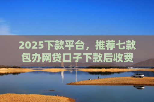 2025下款平台，推荐七款包办网贷口子下款后收费