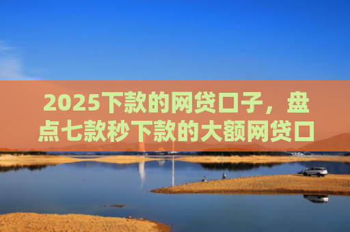 2025下款的网贷口子，盘点七款秒下款的大额网贷口子