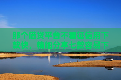 那个借贷平台不看征信用下款快，精细分享七款容易下款的网贷不看征信