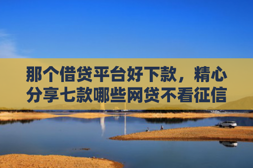 那个借贷平台好下款，精心分享七款哪些网贷不看征信秒下款