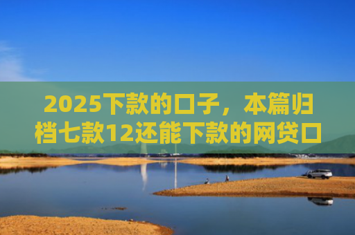 2025下款的口子，本篇归档七款12还能下款的网贷口子