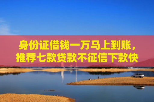 身份证借钱一万马上到账，推荐七款贷款不征信下款快的平台
