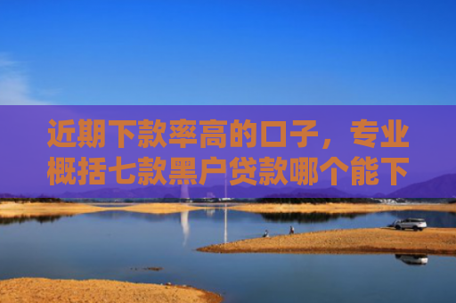 近期下款率高的口子，专业概括七款黑户贷款哪个能下款