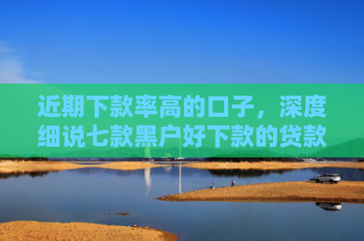 近期下款率高的口子，深度细说七款黑户好下款的贷款
