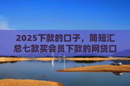 2025下款的口子，简短汇总七款买会员下款的网贷口子
