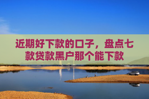 近期好下款的口子，盘点七款贷款黑户那个能下款