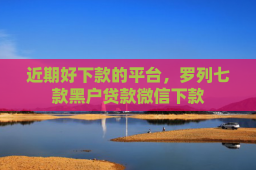 近期好下款的平台，罗列七款黑户贷款微信下款