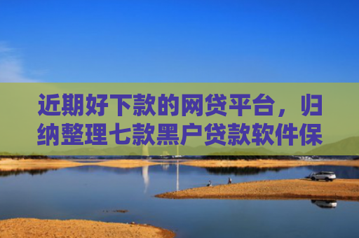 近期好下款的网贷平台，归纳整理七款黑户贷款软件保下款
