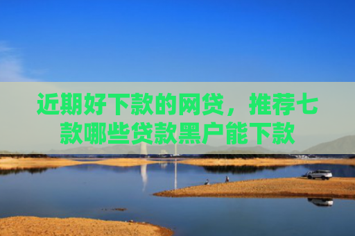 近期好下款的网贷，推荐七款哪些贷款黑户能下款