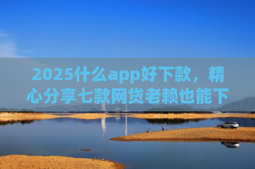2025什么app好下款，精心分享七款网贷老赖也能下款的网贷口子