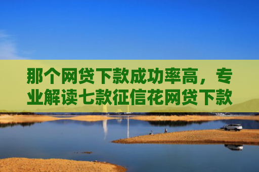 那个网贷下款成功率高，专业解读七款征信花网贷下款多久到账