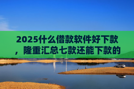 2025什么借款软件好下款，隆重汇总七款还能下款的网贷口子多么