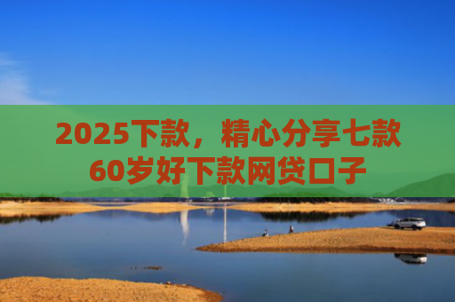 2025下款，精心分享七款60岁好下款网贷口子
