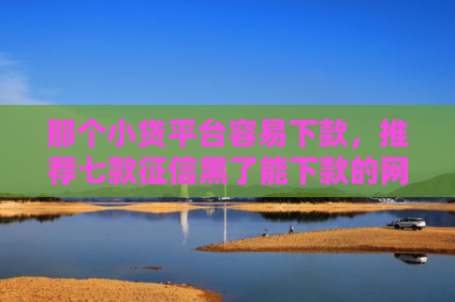 那个小贷平台容易下款，推荐七款征信黑了能下款的网贷吗