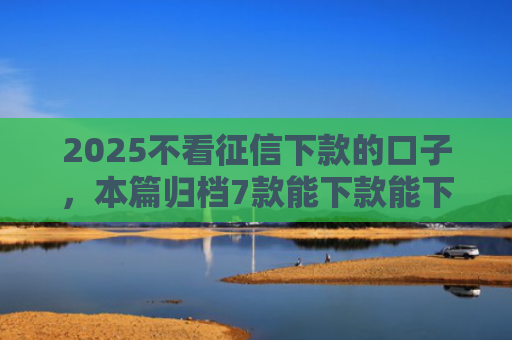 2025不看征信下款的口子，本篇归档7款能下款能下款的网贷口子