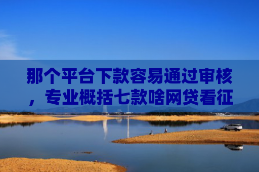 那个平台下款容易通过审核，专业概括七款啥网贷看征信报告好下款